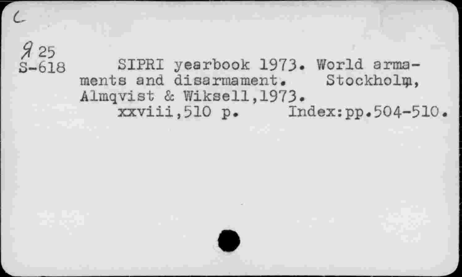 ﻿G
^25 S-618
SIPRI yearbook 1973» World armaments and disarmament. Stockholm, Almqvist & Wiksell,1973•
xxviii,510 p. Index;pp.504-510.